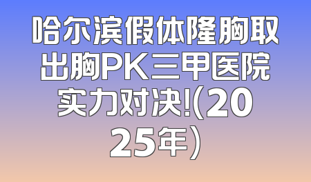 哈尔滨假体隆胸取出胸PK三甲医院实力对决！(2025年)