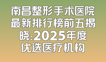 南昌整形手术医院最新排行榜前五揭晓：2025年度优选医疗机构