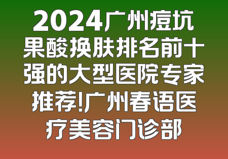 2024广州痘坑果酸换肤排名前十强的大型医院专家推荐！广州春语医疗美容门诊部