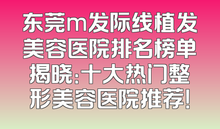 东莞m发际线植发美容医院排名榜单揭晓：十大热门整形美容医院推荐！