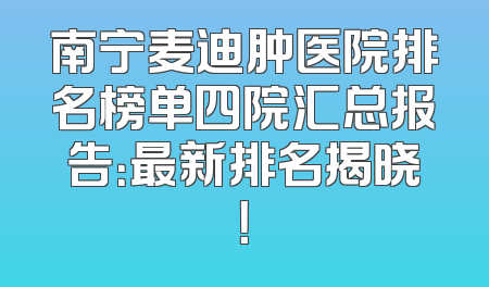 南宁麦迪肿医院排名榜单四院汇总报告：最新排名揭晓！