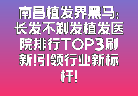 南昌植发界黑马：长发不剃发植发医院排行TOP3刷新！引领行业新标杆！