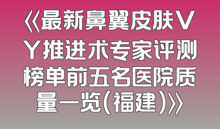 《最新鼻翼皮肤VY推进术专家评测榜单前五名医院质量一览（福建）》