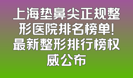 上海垫鼻尖正规整形医院排名榜单！最新整形排行榜权威公布