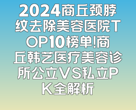 2024商丘颈脖纹去除美容医院TOP10榜单！商丘韩艺医疗美容诊所公立VS私立PK全解析