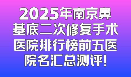 2025年南京鼻基底二次修复手术医院排行榜前五医院名汇总测评！