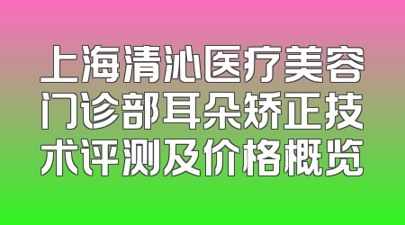 上海清沁医疗美容门诊部耳朵矫正技术评测及价格概览