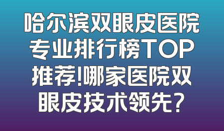 哈尔滨双眼皮医院专业排行榜TOP推荐！哪家医院双眼皮技术领先？
