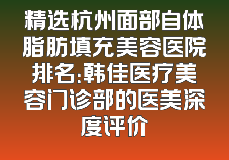精选杭州面部自体脂肪填充美容医院排名：韩佳医疗美容门诊部的医美深度评价