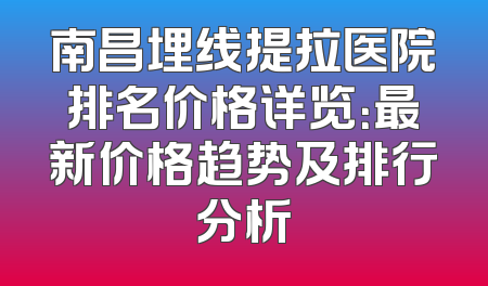 南昌埋线提拉医院排名价格详览：最新价格趋势及排行分析