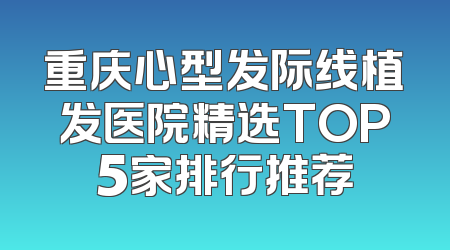 重庆心型发际线植发医院精选TOP5家排行推荐