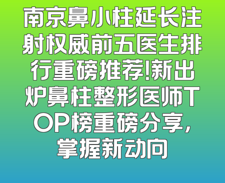 南京鼻小柱延长注射权威前五医生排行重磅推荐！新出炉鼻柱整形医师TOP榜重磅分享，掌握新动向