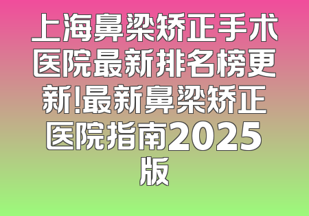 上海鼻梁矫正手术医院最新排名榜更新！最新鼻梁矫正医院指南2025版