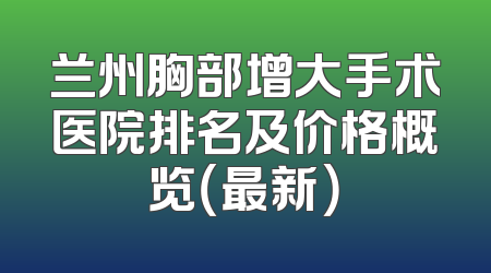 兰州胸部增大手术医院排名及价格概览（最新）