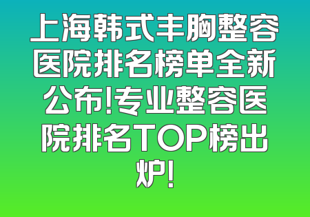 上海韩式丰胸整容医院排名榜单全新公布！专业整容医院排名TOP榜出炉！