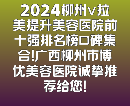 2024柳州v拉美提升美容医院前十强排名榜口碑集合！广西柳州市博优美容医院诚挚推荐给您！