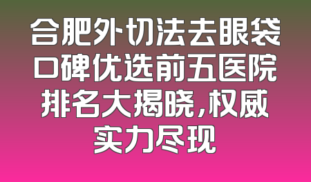 合肥外切法去眼袋口碑优选前五医院排名大揭晓，权威实力尽现