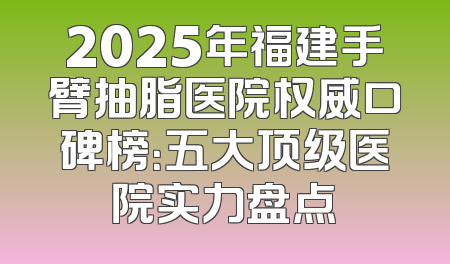 2025年福建手臂抽脂医院权威口碑榜：五大顶级医院实力盘点