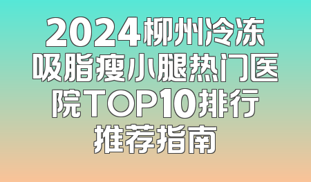 2024柳州冷冻吸脂瘦小腿热门医院TOP10排行推荐指南