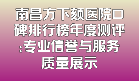 南昌方下颏医院口碑排行榜年度测评：专业信誉与服务质量展示