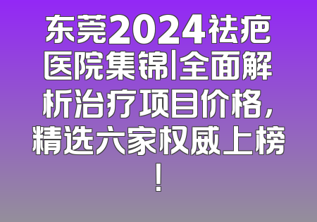 东莞2024祛疤医院集锦｜全面解析治疗项目价格，精选六家权威上榜！