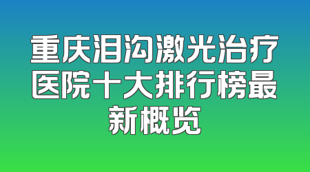 重庆泪沟激光治疗医院十大排行榜最新概览