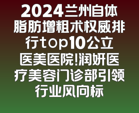 2024兰州自体脂肪增粗术权威排行top10公立医美医院！润妍医疗美容门诊部引领行业风向标