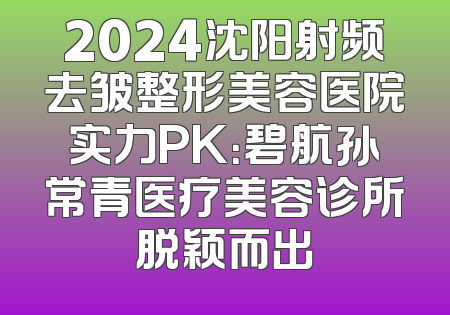 2024沈阳射频去皱整形美容医院实力PK：碧航孙常青医疗美容诊所脱颖而出