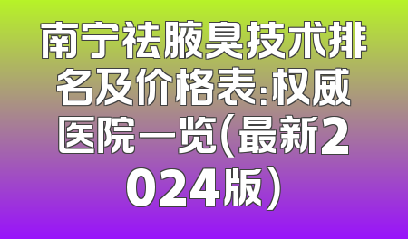 南宁祛腋臭技术排名及价格表：权威医院一览（最新2024版）