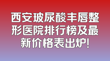 西安玻尿酸丰唇整形医院排行榜及最新价格表出炉！