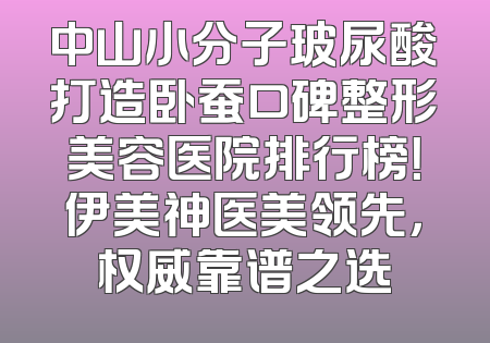 中山小分子玻尿酸打造卧蚕口碑整形美容医院排行榜！伊美神医美领先，权威靠谱之选