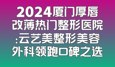 2024厦门厚唇改薄热门整形医院：云艺美整形美容外科领跑口碑之选