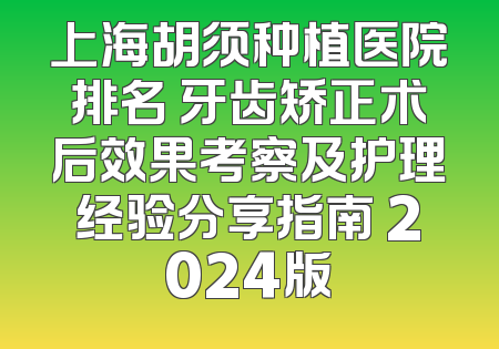 上海胡须种植医院排名 牙齿矫正术后效果考察及护理经验分享指南 2024版