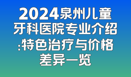 2024泉州儿童牙科医院专业介绍：特色治疗与价格差异一览