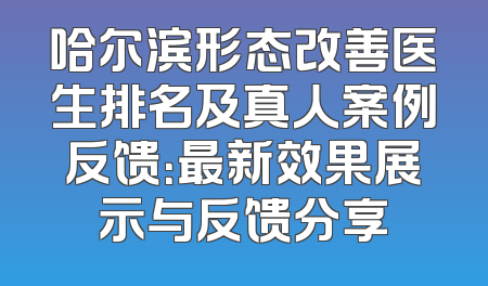 哈尔滨形态改善医生排名及真人案例反馈：最新效果展示与反馈分享