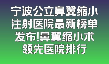 宁波公立鼻翼缩小注射医院最新榜单发布！鼻翼缩小术领先医院排行