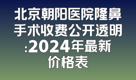 北京朝阳医院隆鼻手术收费公开透明：2024年最新价格表
