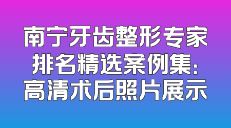 南宁牙齿整形专家排名精选案例集：高清术后照片展示