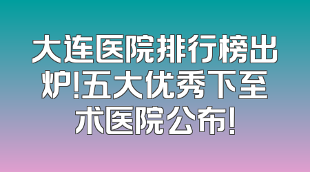 大连医院排行榜出炉！五大优秀下至术医院公布！