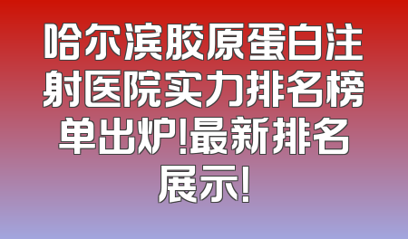 哈尔滨胶原蛋白注射医院实力排名榜单出炉！最新排名展示！