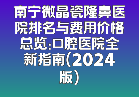 南宁微晶瓷隆鼻医院排名与费用价格总览：口腔医院全新指南（2024版）