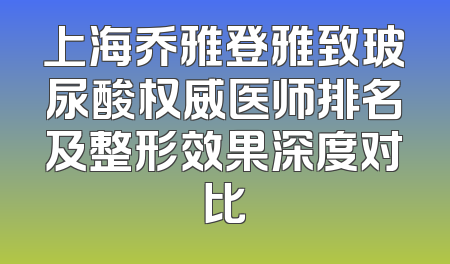 上海乔雅登雅致玻尿酸权威医师排名及整形效果深度对比