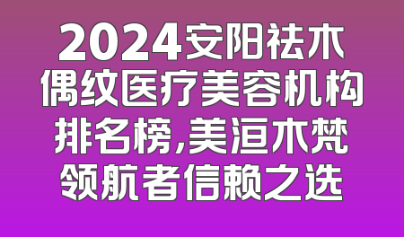 2024安阳祛木偶纹医疗美容机构排名榜，美洹木梵领航者信赖之选