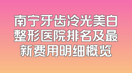 南宁牙齿冷光美白整形医院排名及最新费用明细概览