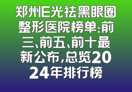 郑州E光祛黑眼圈整形医院榜单：前三、前五、前十最新公布，总览2024年排行榜