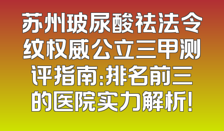 苏州玻尿酸祛法令纹权威公立三甲测评指南：排名前三的医院实力解析！