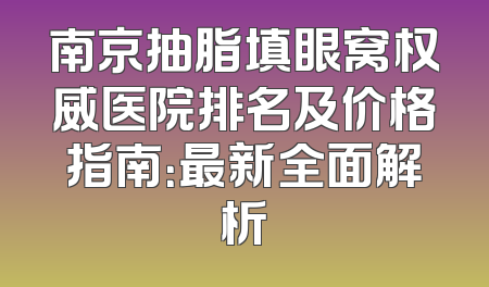 南京抽脂填眼窝权威医院排名及价格指南：最新全面解析