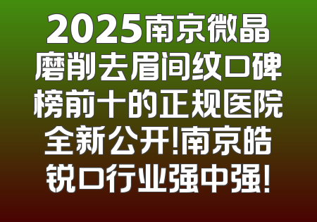 2025南京微晶磨削去眉间纹口碑榜前十的正规医院全新公开！南京皓锐口行业强中强！