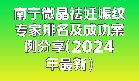 南宁微晶祛妊娠纹专家排名及成功案例分享（2024年最新）