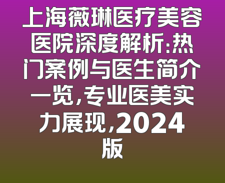 上海薇琳医疗美容医院深度解析：热门案例与医生简介一览，专业医美实力展现，2024版